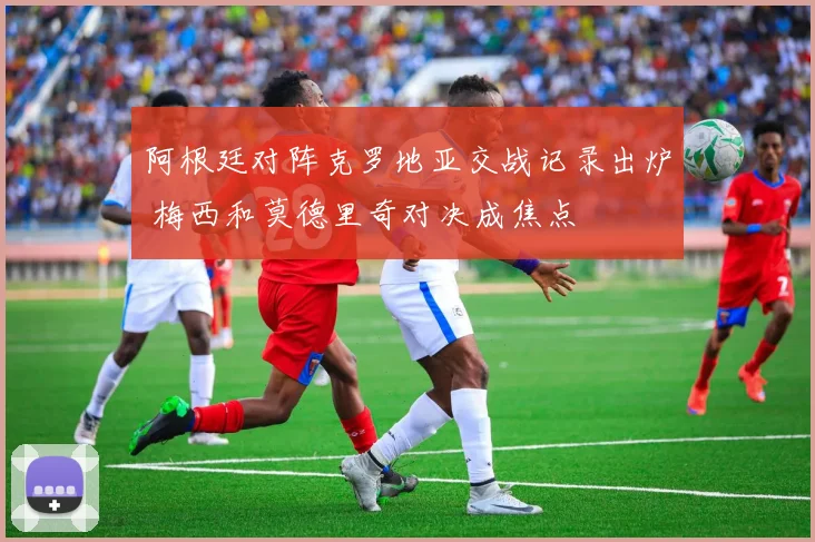 阿根廷对阵克罗地亚交战记录出炉 梅西和莫德里奇对决成焦点