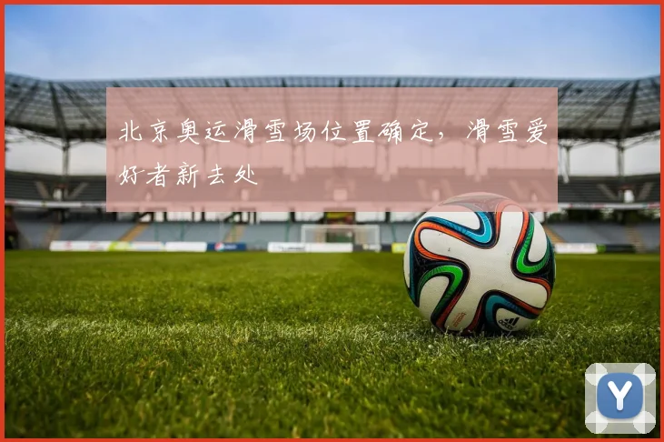 北京奥运滑雪场位置确定，滑雪爱好者新去处