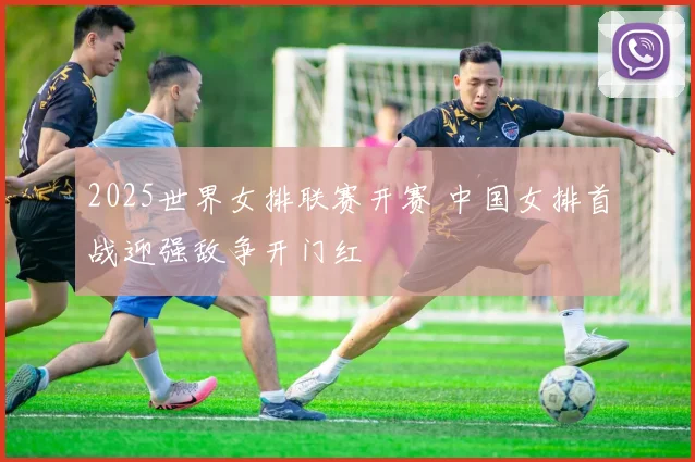 2025世界女排联赛开赛 中国女排首战迎强敌争开门红
