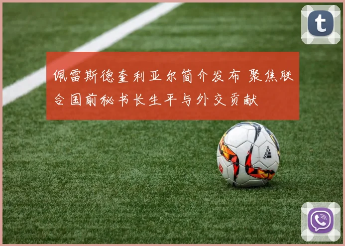佩雷斯德奎利亚尔简介发布 聚焦联合国前秘书长生平与外交贡献