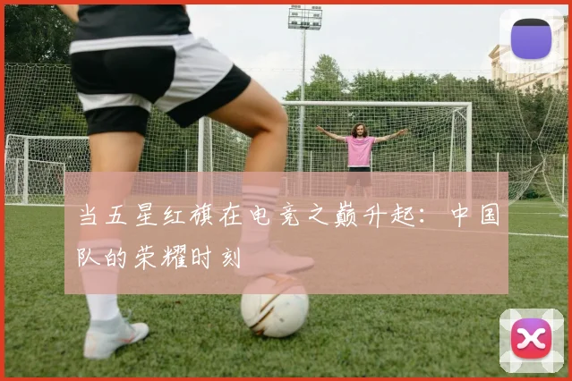 当五星红旗在电竞之巅升起：中国队的荣耀时刻