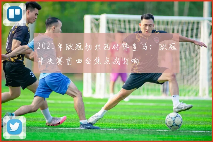 2021年欧冠切尔西对阵皇马：欧冠半决赛首回合焦点战打响