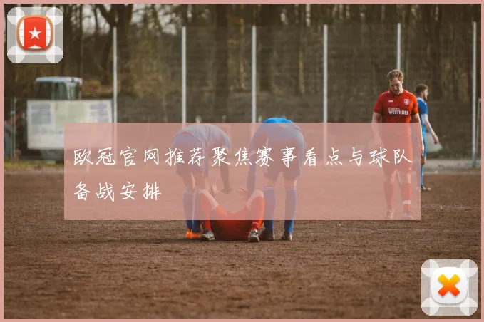欧冠官网推荐聚焦赛事看点与球队备战安排