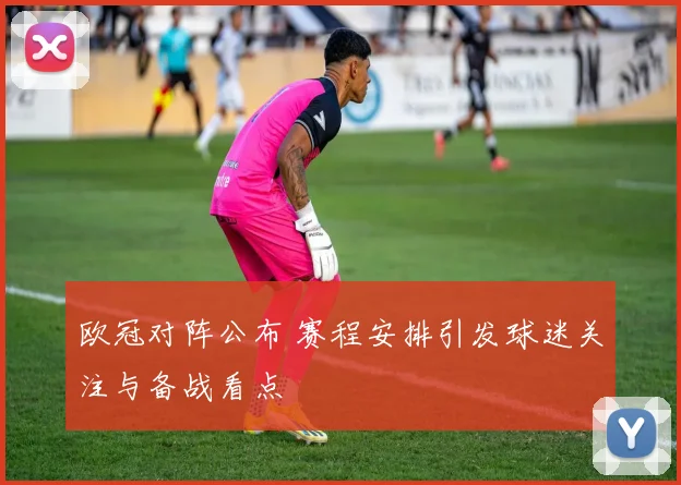 欧冠对阵公布 赛程安排引发球迷关注与备战看点