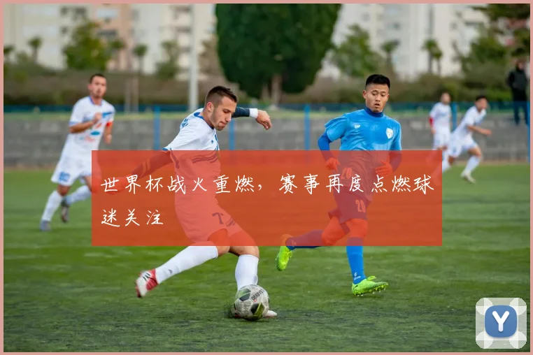 世界杯战火重燃，赛事再度点燃球迷关注
