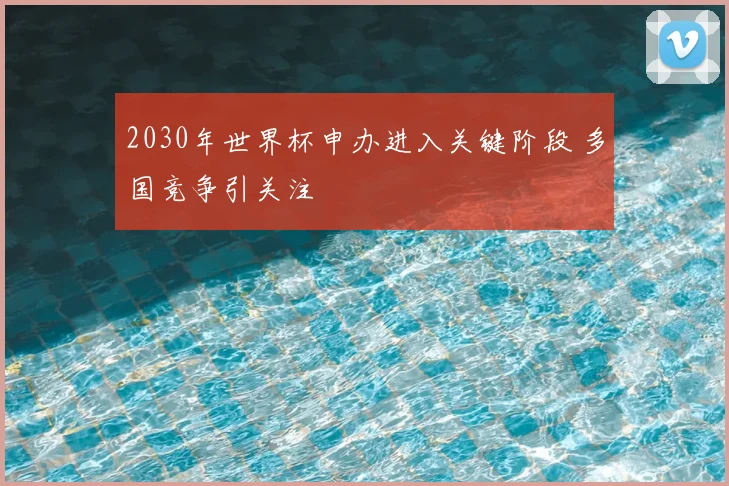 2030年世界杯申办进入关键阶段 多国竞争引关注