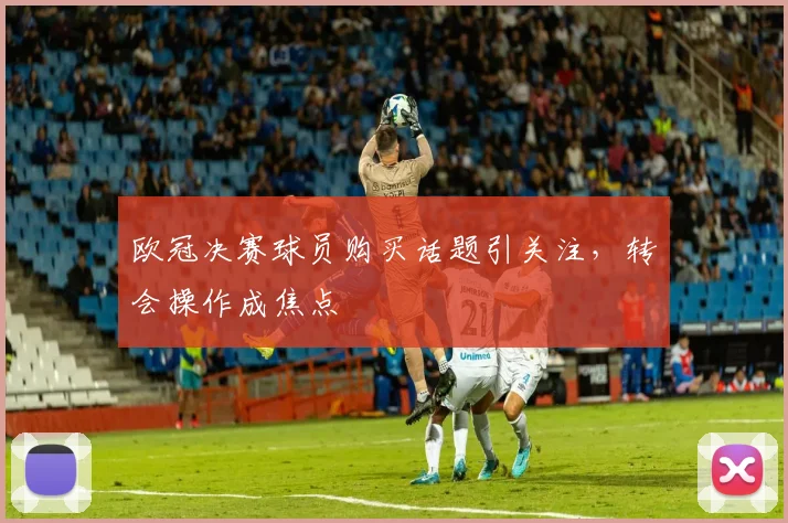 欧冠决赛球员购买话题引关注，转会操作成焦点