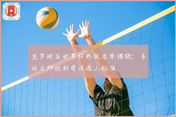 克罗地亚世界杯终极名单揭晓：专访主帅达利奇谈选人标准