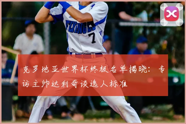 克罗地亚世界杯终极名单揭晓:专访主帅达利奇谈选人标准